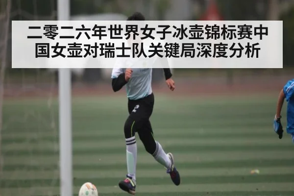 二零二六年世界女子冰壶锦标赛中国女壶对瑞士队关键局深度分析