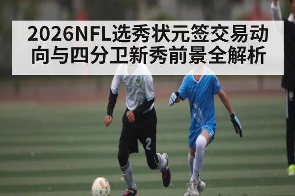 2026NFL选秀状元签交易动向与四分卫新秀前景全解析